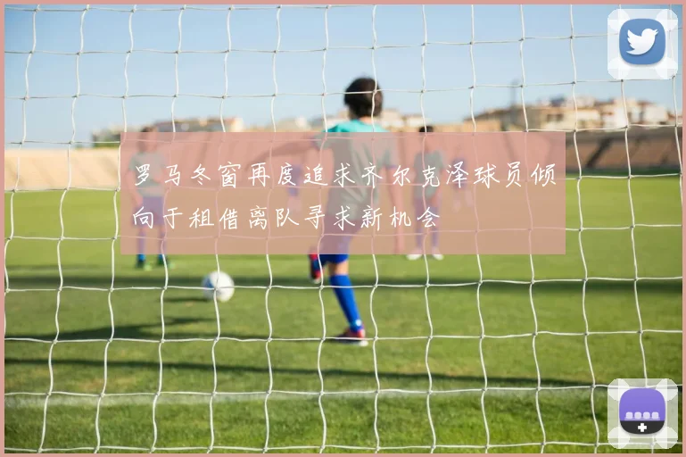 罗马冬窗再度追求齐尔克泽球员倾向于租借离队寻求新机会